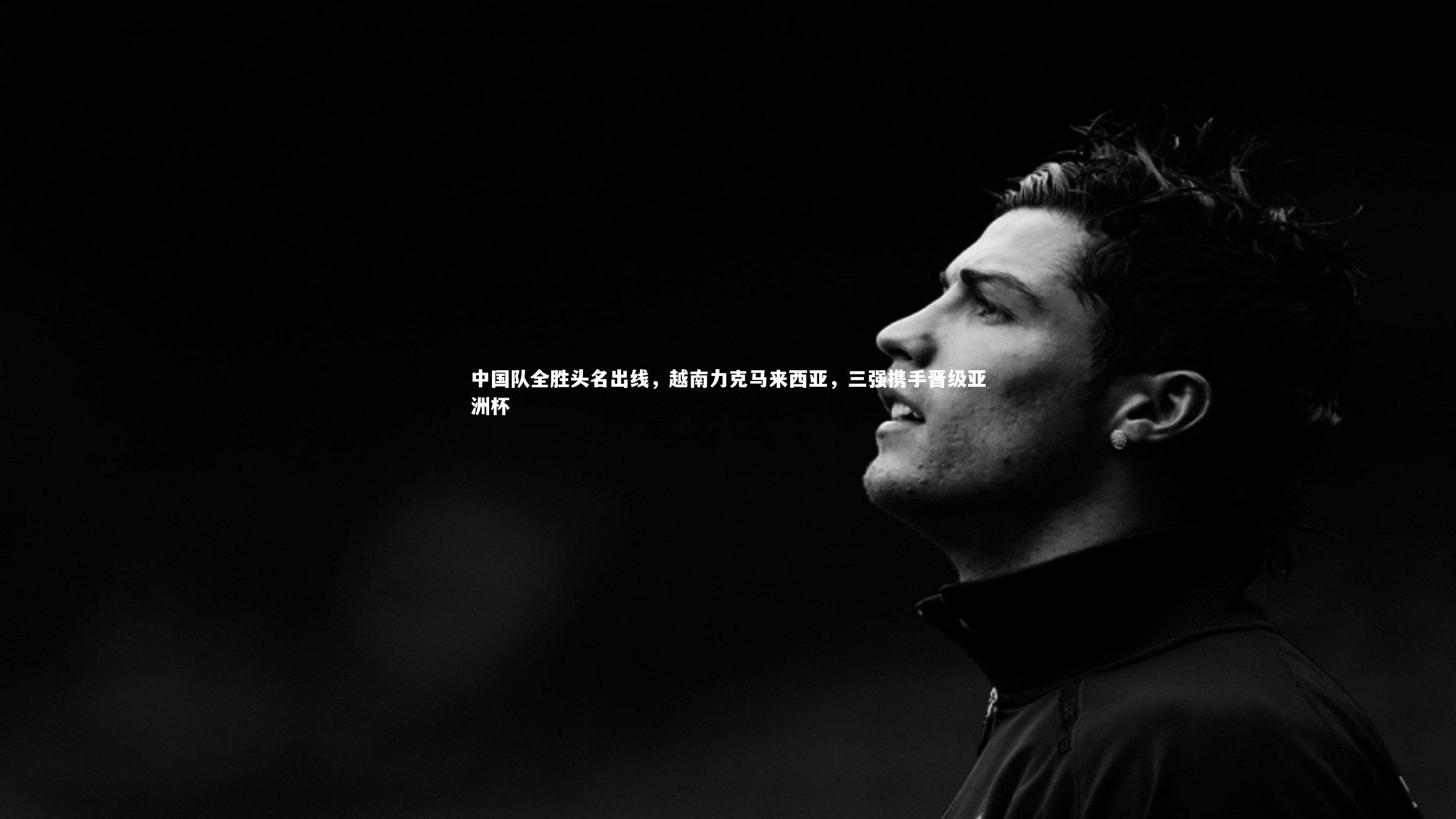 星空体育_中国队全胜头名出线，越南力克马来西亚，三强携手晋级亚洲杯