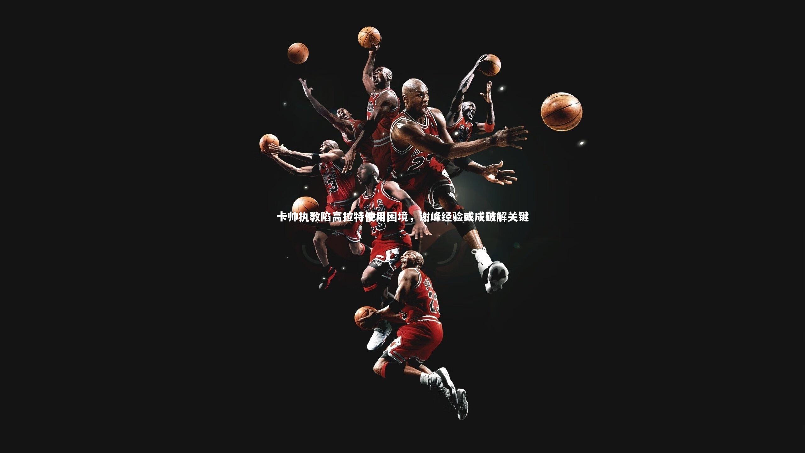 星空体育官网|卡帅执教陷高拉特使用困境，谢峰经验或成破解关键